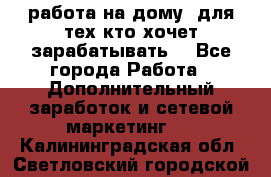 работа на дому  для тех кто хочет зарабатывать. - Все города Работа » Дополнительный заработок и сетевой маркетинг   . Калининградская обл.,Светловский городской округ 